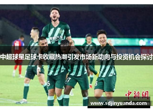 中超球星足球卡收藏热潮引发市场新动向与投资机会探讨
