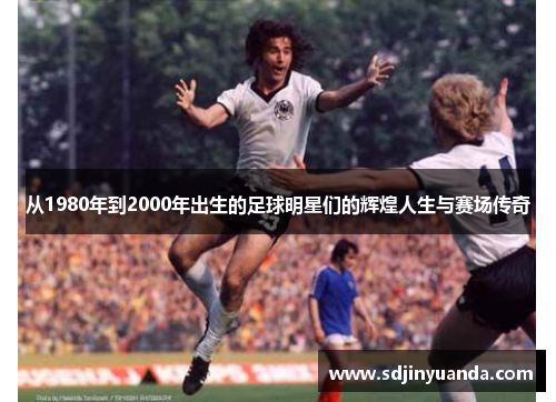 从1980年到2000年出生的足球明星们的辉煌人生与赛场传奇
