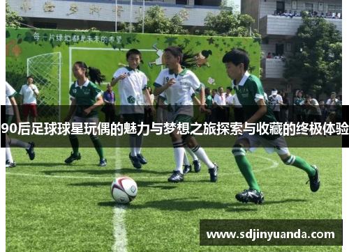90后足球球星玩偶的魅力与梦想之旅探索与收藏的终极体验