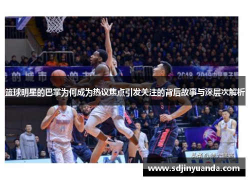 篮球明星的巴掌为何成为热议焦点引发关注的背后故事与深层次解析