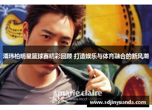 潘玮柏明星篮球赛精彩回顾 打造娱乐与体育融合的新风潮