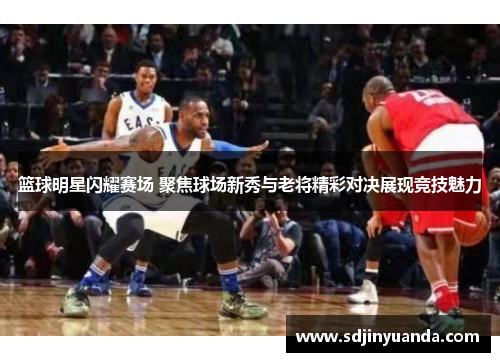 篮球明星闪耀赛场 聚焦球场新秀与老将精彩对决展现竞技魅力