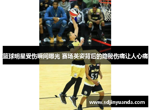 篮球明星受伤瞬间曝光 赛场英姿背后的隐秘伤痛让人心痛