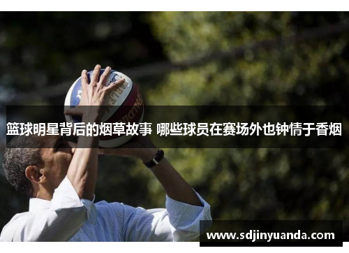篮球明星背后的烟草故事 哪些球员在赛场外也钟情于香烟