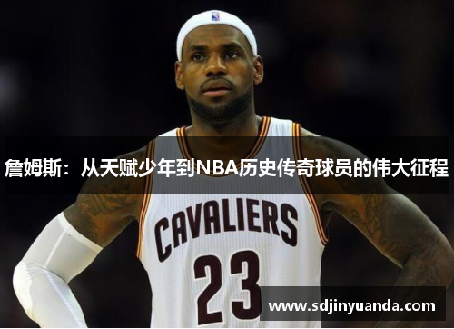 詹姆斯：从天赋少年到NBA历史传奇球员的伟大征程