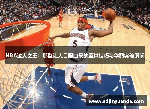 NBA过人之王：那些让人目瞪口呆的篮球技巧与华丽突破瞬间