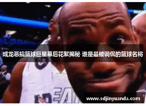 成龙恶搞篮球巨星幕后花絮揭秘 谁是最被调侃的篮球名将