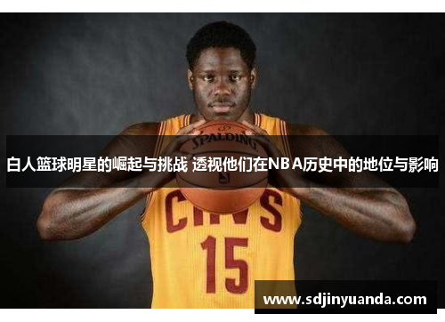 白人篮球明星的崛起与挑战 透视他们在NBA历史中的地位与影响