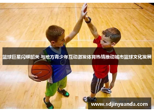 篮球巨星闪耀韶关 与地方青少年互动激发体育热情推动城市篮球文化发展