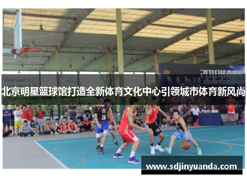 北京明星篮球馆打造全新体育文化中心引领城市体育新风尚