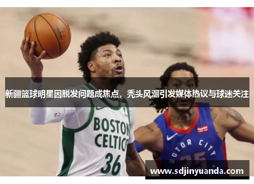 新疆篮球明星因脱发问题成焦点，秃头风潮引发媒体热议与球迷关注