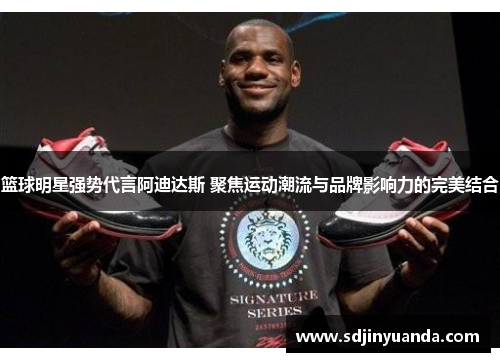 篮球明星强势代言阿迪达斯 聚焦运动潮流与品牌影响力的完美结合