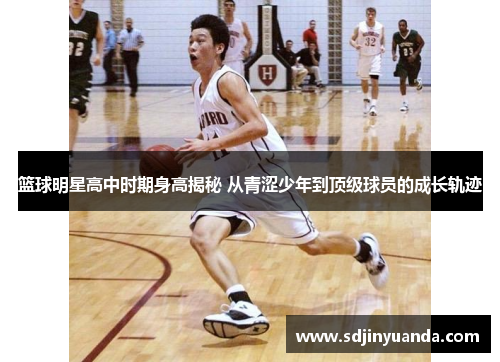 篮球明星高中时期身高揭秘 从青涩少年到顶级球员的成长轨迹
