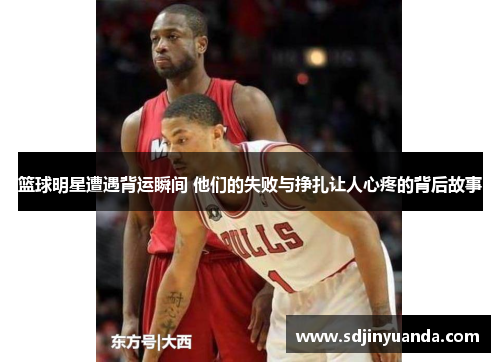 篮球明星遭遇背运瞬间 他们的失败与挣扎让人心疼的背后故事