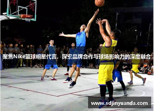 聚焦Nike篮球明星代言，探索品牌合作与球场影响力的深度融合