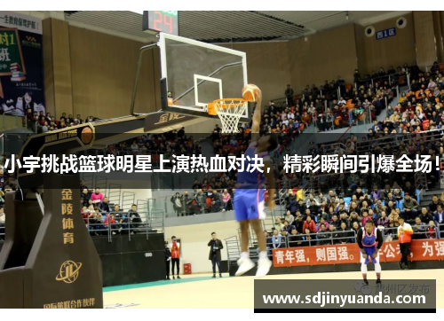 小宇挑战篮球明星上演热血对决，精彩瞬间引爆全场！